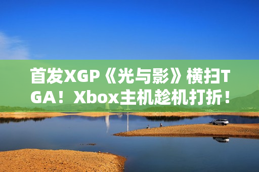 首发XGP《光与影》横扫TGA！Xbox主机趁机打折！