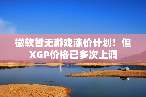 微软暂无游戏涨价计划！但XGP价格已多次上调