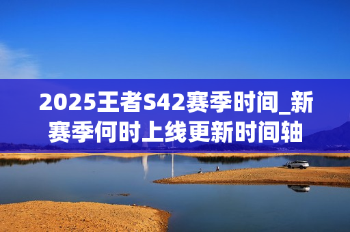 2025王者S42赛季时间_新赛季何时上线更新时间轴 2025王者S42赛季时间_新赛季何时上线更新时间轴