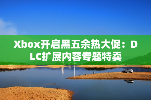 Xbox开启黑五余热大促：DLC扩展内容专题特卖