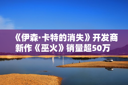 《伊森·卡特的消失》开发商新作《巫火》销量超50万 “清算”更新上线