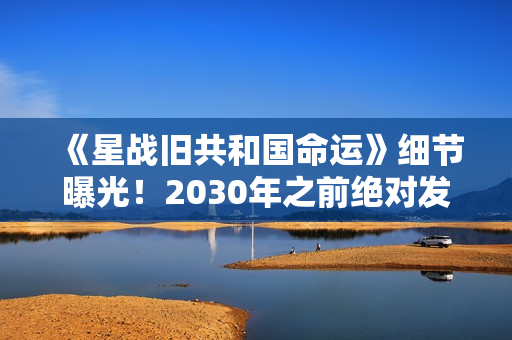 《星战旧共和国命运》细节曝光！2030年之前绝对发售
