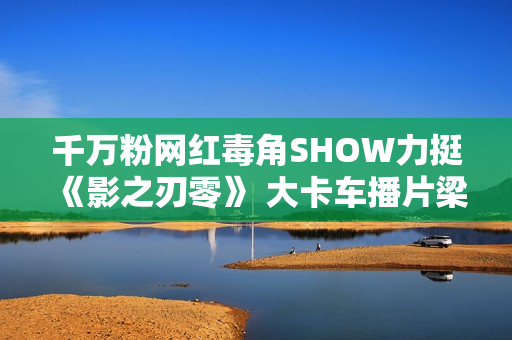 千万粉网红毒角SHOW力挺《影之刃零》 大卡车播片梁其伟感动坏了