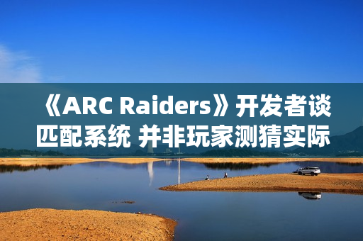 《ARC Raiders》开发者谈匹配系统 并非玩家测猜实际很复杂