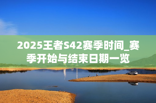 2025王者S42赛季时间_赛季开始与结束日期一览
