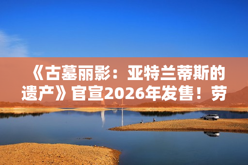 《古墓丽影：亚特兰蒂斯的遗产》官宣2026年发售！劳拉回归经典形象