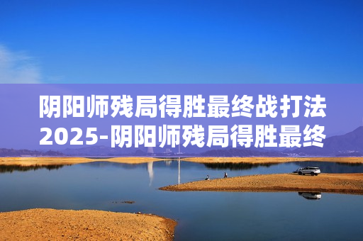 阴阳师残局得胜最终战打法2025-阴阳师残局得胜最终战怎么打 阴阳师残局得胜最终战打法2025-阴阳师残局得胜最终战怎么打