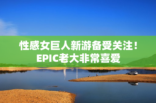 性感女巨人新游备受关注！EPIC老大非常喜爱
