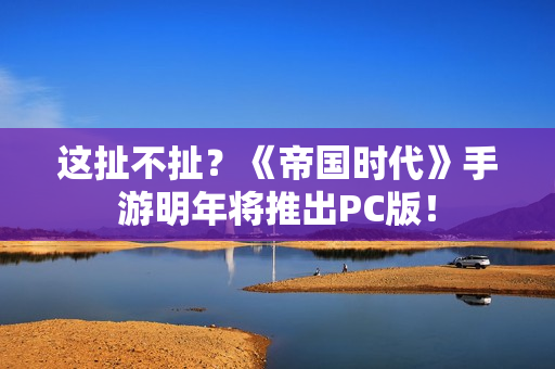 这扯不扯？《帝国时代》手游明年将推出PC版！