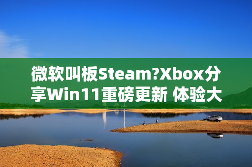 微软叫板Steam?Xbox分享Win11重磅更新 体验大提升