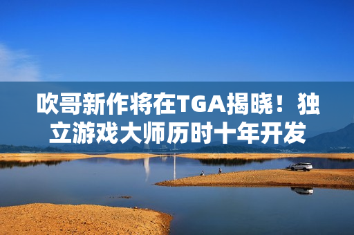吹哥新作将在TGA揭晓！独立游戏大师历时十年开发