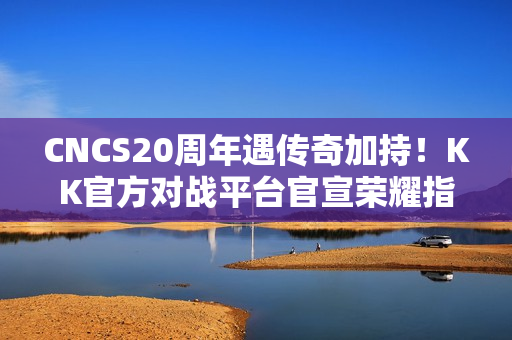 CNCS20周年遇传奇加持！KK官方对战平台官宣荣耀指挥官Alex，共启CS1.6新征程！