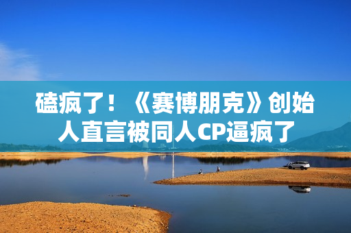 磕疯了！《赛博朋克》创始人直言被同人CP逼疯了