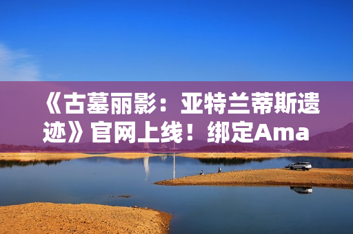 《古墓丽影：亚特兰蒂斯遗迹》官网上线！绑定Amazon Games账号可领劳拉地中海潜水服