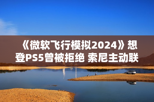 《微软飞行模拟2024》想登PS5曾被拒绝 索尼主动联系微软高层促成移植