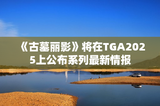 《古墓丽影》将在TGA2025上公布系列最新情报 《古墓丽影》将在TGA2025上公布系列最新情报
