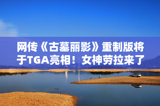 网传《古墓丽影》重制版将于TGA亮相！女神劳拉来了