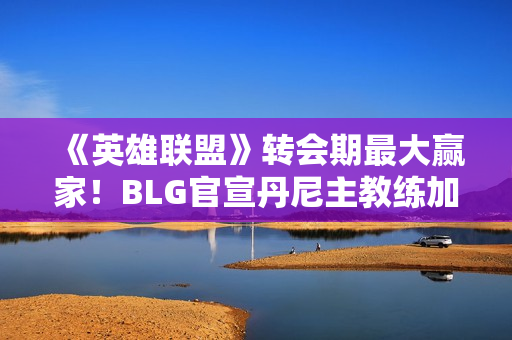 《英雄联盟》转会期最大赢家！BLG官宣丹尼主教练加入
