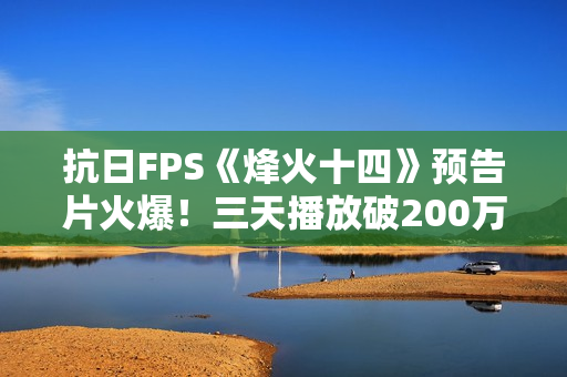 抗日FPS《烽火十四》预告片火爆！三天播放破200万！