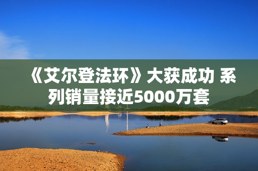 《艾尔登法环》大获成功 系列销量接近5000万套 《艾尔登法环》大获成功 系列销量接近5000万套