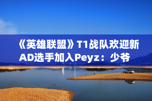 《英雄联盟》T1战队欢迎新AD选手加入Peyz：少爷 欢迎来到T1!