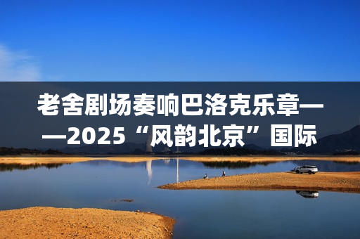 老舍剧场奏响巴洛克乐章——2025“风韵北京”国际民间文化交流活动圆满收官(老舍剧场奏响巴黎的歌)
