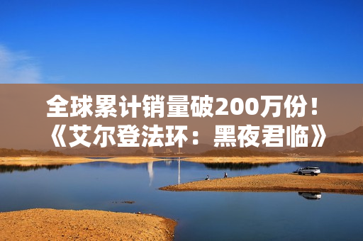 全球累计销量破200万份!《艾尔登法环:黑夜君临》DLC大卖 全球累计销量破200万份!《艾尔登法环:黑夜君临》DLC大卖