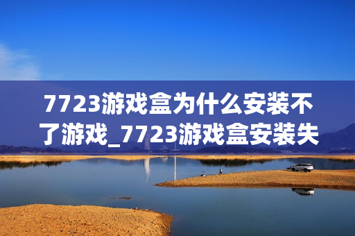 7723游戏盒为什么安装不了游戏_7723游戏盒安装失败解决方法【必看】 7723游戏盒为什么安装不了游戏_7723游戏盒安装失败解决方法【必看】