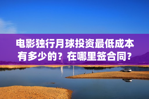 电影独行月球投资最低成本有多少的？在哪里签合同？(独行月球电影什么时候开机)