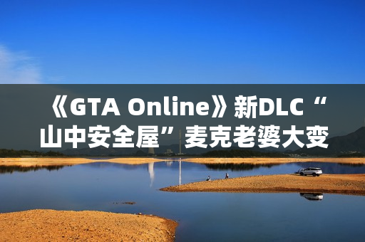 《GTA Online》新DLC“山中安全屋”麦克老婆大变样:人老珠黄认不出 《GTA Online》新DLC“山中安全屋”麦克老婆大变样:人老珠黄认不出