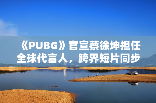 《PUBG》官宣蔡徐坤担任全球代言人，跨界短片同步上线