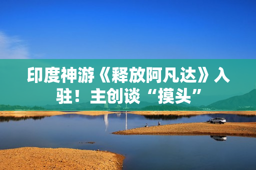 印度神游《释放阿凡达》入驻！主创谈“摸头”