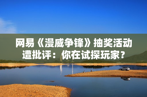 网易《漫威争锋》抽奖活动遭批评：你在试探玩家？