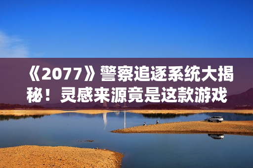《2077》警察追逐系统大揭秘！灵感来源竟是这款游戏
