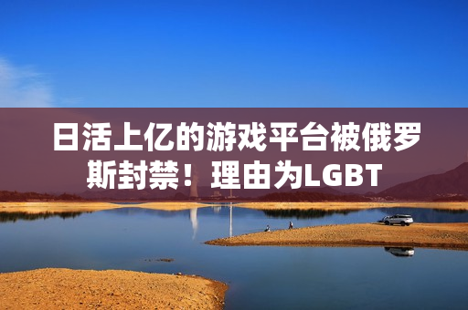 日活上亿的游戏平台被俄罗斯封禁！理由为LGBT