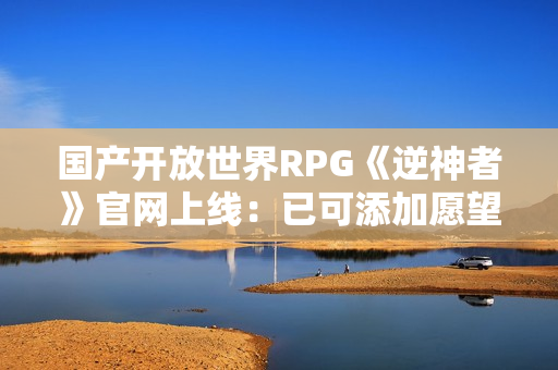 国产开放世界RPG《逆神者》官网上线：已可添加愿望单