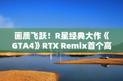 画质飞跃!R星经典大作《GTA4》RTX Remix首个高清纹理包发布 画质飞跃!R星经典大作《GTA4》RTX Remix首个高清纹理包发布