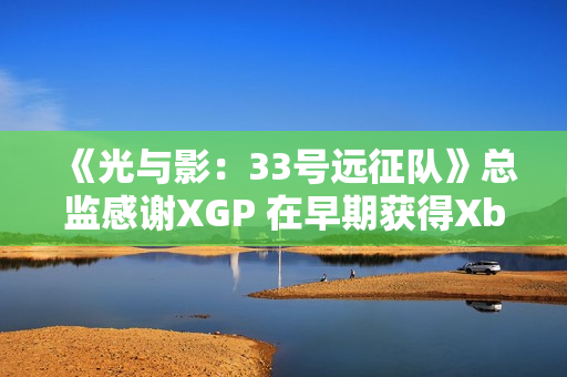 《光与影：33号远征队》总监感谢XGP 在早期获得Xbox的重点支持