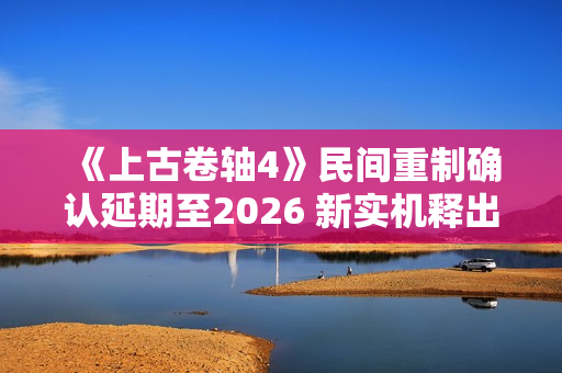 《上古卷轴4》民间重制确认延期至2026 新实机释出