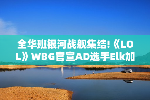 全华班银河战舰集结!《LOL》WBG官宣AD选手Elk加入