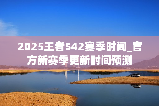2025王者S42赛季时间_官方新赛季更新时间预测