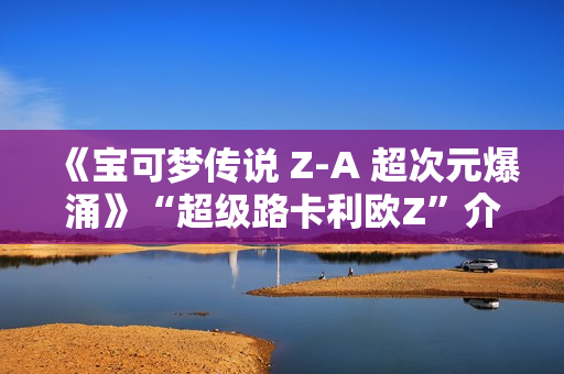 《宝可梦传说 Z-A 超次元爆涌》“超级路卡利欧Z”介绍视频