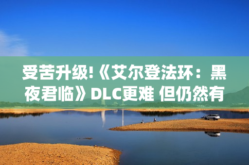受苦升级!《艾尔登法环：黑夜君临》DLC更难 但仍然有"怜悯"