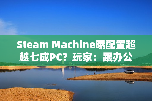 Steam Machine曝配置超越七成PC？玩家：跟办公本比导致的