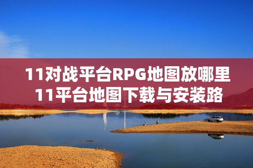 11对战平台RPG地图放哪里 11平台地图下载与安装路径详解【一键安装】