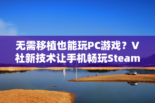 无需移植也能玩PC游戏？V社新技术让手机畅玩Steam游戏不再是梦！