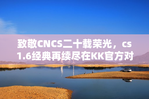 致敬CNCS二十载荣光，cs1.6经典再续尽在KK官方对战平台！
