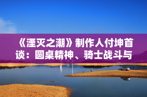 《湮灭之潮》制作人付坤首谈：圆桌精神、骑士战斗与 “中国人的世界故事”