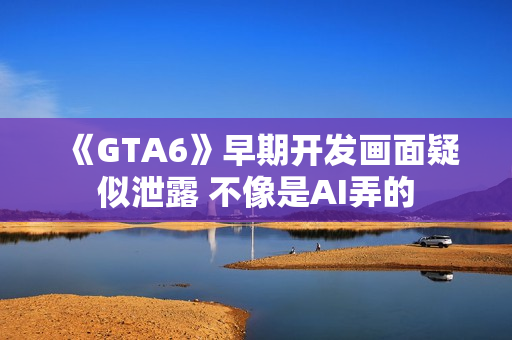 《GTA6》早期开发画面疑似泄露 不像是AI弄的