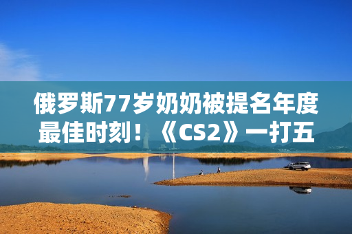 俄罗斯77岁奶奶被提名年度最佳时刻！《CS2》一打五反杀名场面